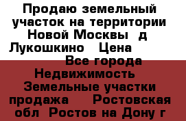 Продаю земельный участок на территории Новой Москвы, д. Лукошкино › Цена ­ 1 450 000 - Все города Недвижимость » Земельные участки продажа   . Ростовская обл.,Ростов-на-Дону г.